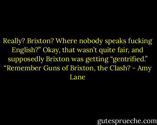 Really? Brixton? Where nobody speaks fucking English?” Okay, that wasn’t quite fair, and supposedly Brixton was getting “gentrified.” “Remember Guns of Brixton, the Clash? - Amy Lane