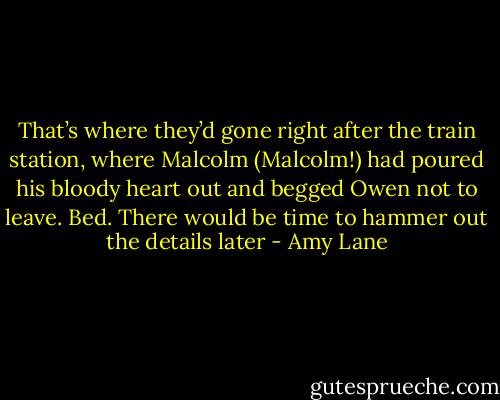 That’s where they’d gone right after the train station, where Malcolm (Malcolm!) had poured his bloody heart out and begged Owen not to leave. Bed. There would be time to hammer out the details later - Amy Lane