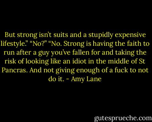 But strong isn’t suits and a stupidly expensive lifestyle.” “No?” “No. Strong is having the faith to run after a guy you’ve fallen for and taking the risk of looking like an idiot in the middle of St Pancras. And not giving enough of a fuck to not do it. - Amy Lane