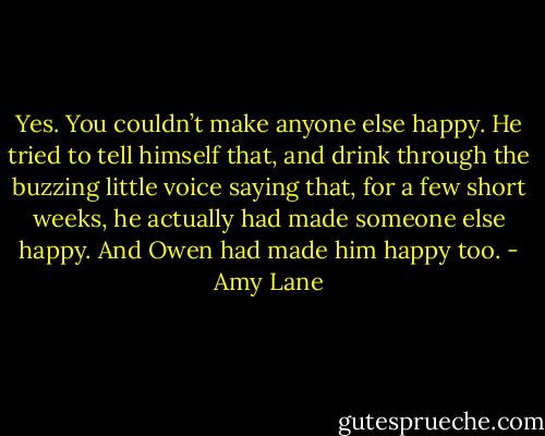 Yes. You couldn’t make anyone else happy. He tried to tell himself that, and drink through the buzzing little voice saying that, for a few short weeks, he actually had made someone else happy. And Owen had made him happy too. - Amy Lane