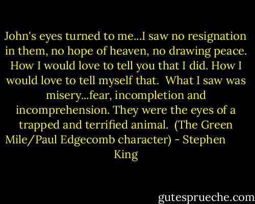 John's eyes turned to me...I saw no resignation in them, no hope of heaven, no drawing peace. How I would love to tell you that I did. How I would love to tell myself that.<br /> What I saw was misery...fear, incompletion and incomprehension. They were the eyes of a trapped and terrified animal.<br /> (The Green Mile/Paul Edgecomb character) - Stephen        King