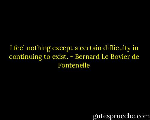 I feel nothing except a certain difficulty in continuing to exist. - Bernard Le Bovier de Fontenelle