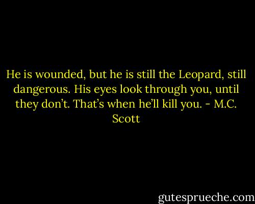 He is wounded, but he is still the Leopard, still dangerous. His eyes look through you, until they don’t. That’s when he’ll kill you. - M.C. Scott