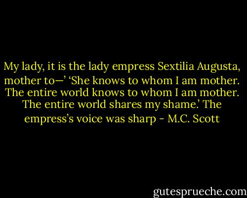 My lady, it is the lady empress Sextilia Augusta, mother to—’ ‘She knows to whom I am mother. The entire world knows to whom I am mother. The entire world shares my shame.’ The empress’s voice was sharp - M.C. Scott
