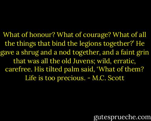 What of honour? What of courage? What of all the things that bind the legions together?’ He gave a shrug and a nod together, and a faint grin that was all the old Juvens; wild, erratic, carefree. His tilted palm said, ‘What of them? Life is too precious. - M.C. Scott
