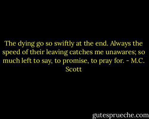 The dying go so swiftly at the end. Always the speed of their leaving catches me unawares; so much left to say, to promise, to pray for. - M.C. Scott