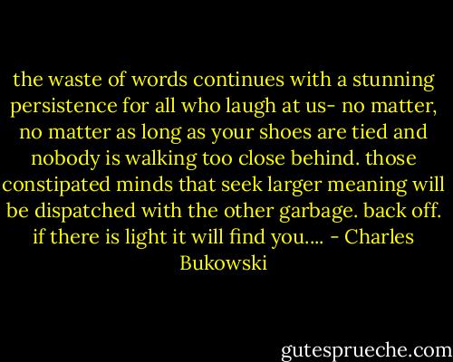 the waste of words<br />continues with a stunning persistence<br />for all who laugh at us-<br />no matter, no matter<br />as long as your shoes are tied and<br />nobody is walking too close behind.<br />those constipated minds that seek<br />larger meaning will be dispatched<br />with the other garbage.<br />back off.<br />if there is light<br />it will find<br />you.... - Charles Bukowski