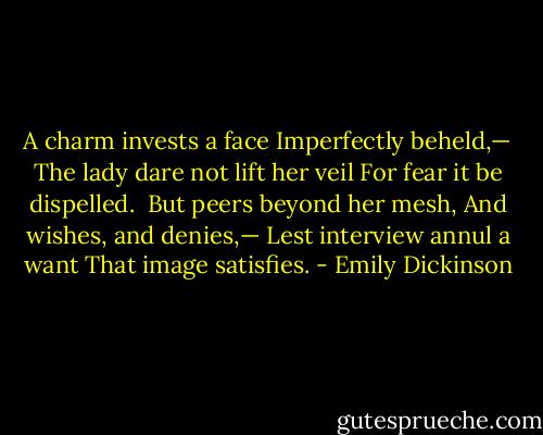 A charm invests a face<br />Imperfectly beheld,—<br />The lady dare not lift her veil<br />For fear it be dispelled.<br /><br />But peers beyond her mesh,<br />And wishes, and denies,—<br />Lest interview annul a want<br />That image satisfies. - Emily Dickinson