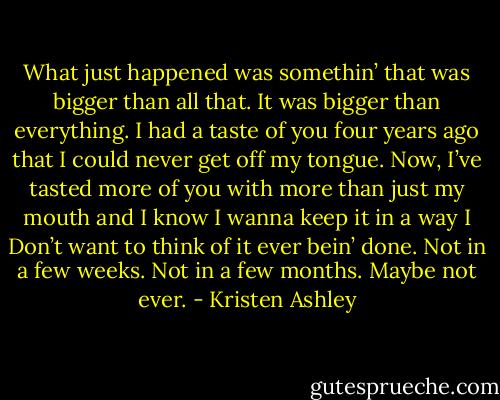 What just happened was somethin’ that was bigger than all that. It was bigger than everything. I had a taste of you four years ago that I could never get off my tongue. Now, I’ve tasted more of you with more than just my mouth and I know I wanna keep it in a way I Don’t want to think of it ever bein’ done. Not in a few weeks. Not in a few months. Maybe not ever. - Kristen Ashley