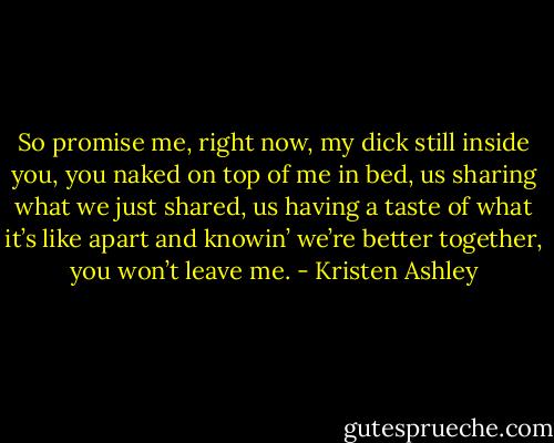 So promise me, right now, my dick still inside you, you naked on top of me in bed, us sharing what we just shared, us having a taste of what it’s like apart and knowin’ we’re better together, you won’t leave me. - Kristen Ashley