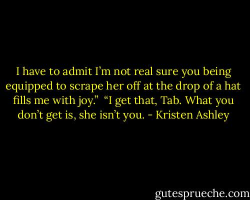 I have to admit I’m not real sure you being equipped to scrape her off at the drop of a hat fills me with joy.” <br />“I get that, Tab. What you don’t get is, she isn’t you. - Kristen Ashley
