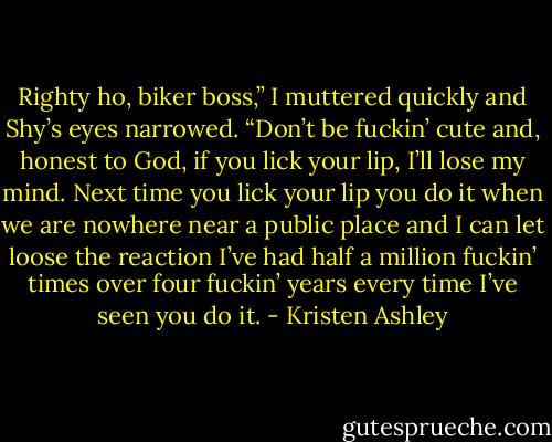 Righty ho, biker boss,” I muttered quickly and Shy’s eyes narrowed.<br />“Don’t be fuckin’ cute and, honest to God, if you lick your lip, I’ll lose my mind. Next time you lick your lip you do it when we are nowhere near a public place and I can let loose the reaction I’ve had half a million fuckin’ times over four fuckin’ years every time I’ve seen you do it. - Kristen Ashley