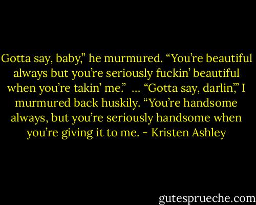 Gotta say, baby,” he murmured. “You’re beautiful always but you’re seriously fuckin’ beautiful when you’re takin’ me.” <br />…<br />“Gotta say, darlin’,” I murmured back huskily. “You’re handsome always, but you’re seriously handsome when you’re giving it to me. - Kristen Ashley