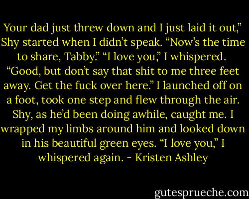 Your dad just threw down and I just laid it out,” Shy started when I didn’t speak. “Now’s the time to share, Tabby.”<br />“I love you,” I whispered. <br />“Good, but don’t say that shit to me three feet away. Get the fuck over here.”<br />I launched off on a foot, took one step and flew through the air. Shy, as he’d been doing awhile, caught me. I wrapped my limbs around him and looked down in his beautiful green eyes. “I love you,” I whispered again. - Kristen Ashley