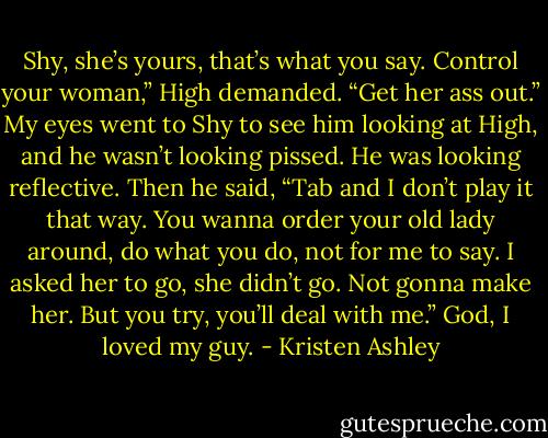 Shy, she’s yours, that’s what you say. Control your woman,” High demanded. “Get her ass out.”<br />My eyes went to Shy to see him looking at High, and he wasn’t looking pissed. He was looking reflective. Then he said, “Tab and I don’t play it that way. You wanna order your old lady around, do what you do, not for me to say. I asked her to go, she didn’t go. Not gonna make her. But you try, you’ll deal with me.”<br />God, I loved my guy. - Kristen Ashley