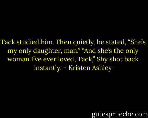 Tack studied him. Then quietly, he stated, “She’s my only daughter, man.”<br />“And she’s the only woman I’ve ever loved, Tack,” Shy shot back instantly. - Kristen Ashley