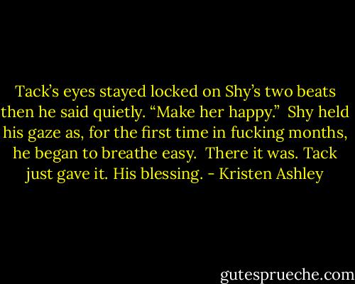 Tack’s eyes stayed locked on Shy’s two beats then he said quietly. “Make her happy.” <br />Shy held his gaze as, for the first time in fucking months, he began to breathe easy. <br />There it was.<br />Tack just gave it.<br />His blessing. - Kristen Ashley