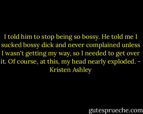 I told him to stop being so bossy.<br />He told me I sucked bossy dick and never complained unless I wasn't getting my way, so I needed to get over it.<br />Of course, at this, my head nearly exploded. - Kristen Ashley