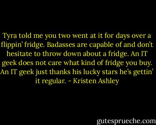 Tyra told me you two went at it for days over a flippin’ fridge. Badasses are capable of and don’t hesitate to throw down about a fridge. An IT geek does not care what kind of fridge you buy. An IT geek just thanks his lucky stars he’s gettin’ it regular. - Kristen Ashley