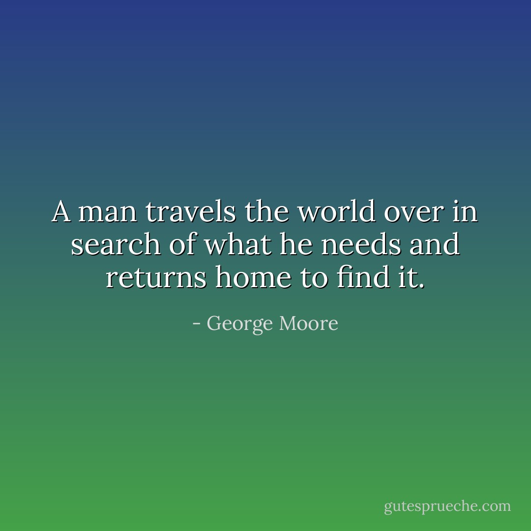 A man travels the world over in search of what he needs and returns home to find it. - George Moore