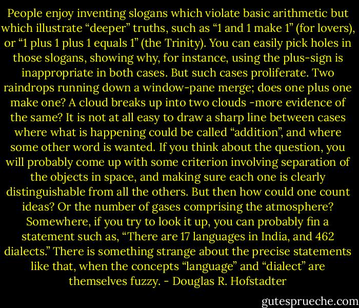 People enjoy inventing slogans which violate basic arithmetic but which illustrate “deeper” truths, such as “1 and 1 make 1” (for lovers), or “1 plus 1 plus 1 equals 1” (the Trinity). You can easily pick holes in those slogans, showing why, for instance, using the plus-sign is inappropriate in both cases. But such cases proliferate. Two raindrops running down a window-pane merge; does one plus one make one? A cloud breaks up into two clouds -more evidence of the same? It is not at all easy to draw a sharp line between cases where what is happening could be called “addition”, and where some other word is wanted. If you think about the question, you will probably come up with some criterion involving separation of the objects in space, and making sure each one is clearly distinguishable from all the others. But then how could one count ideas? Or the number of gases comprising the atmosphere? Somewhere, if you try to look it up, you can probably fin a statement such as, “There are 17 languages in India, and 462 dialects.” There is something strange about the precise statements like that, when the concepts “language” and “dialect” are themselves fuzzy. - Douglas R. Hofstadter