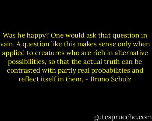 Was he happy? One would ask that question in vain. A question like this makes sense only when applied to creatures who are rich in alternative possibilities, so that the actual truth can be contrasted with partly real probabilities and reflect itself in them. - Bruno Schulz
