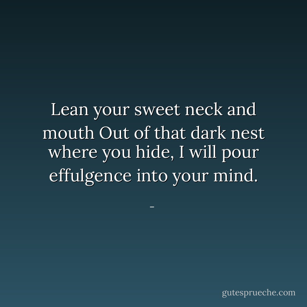 Lean your sweet neck and mouth<br />Out of that dark nest where you hide,<br />I will pour effulgence into your mind. - 