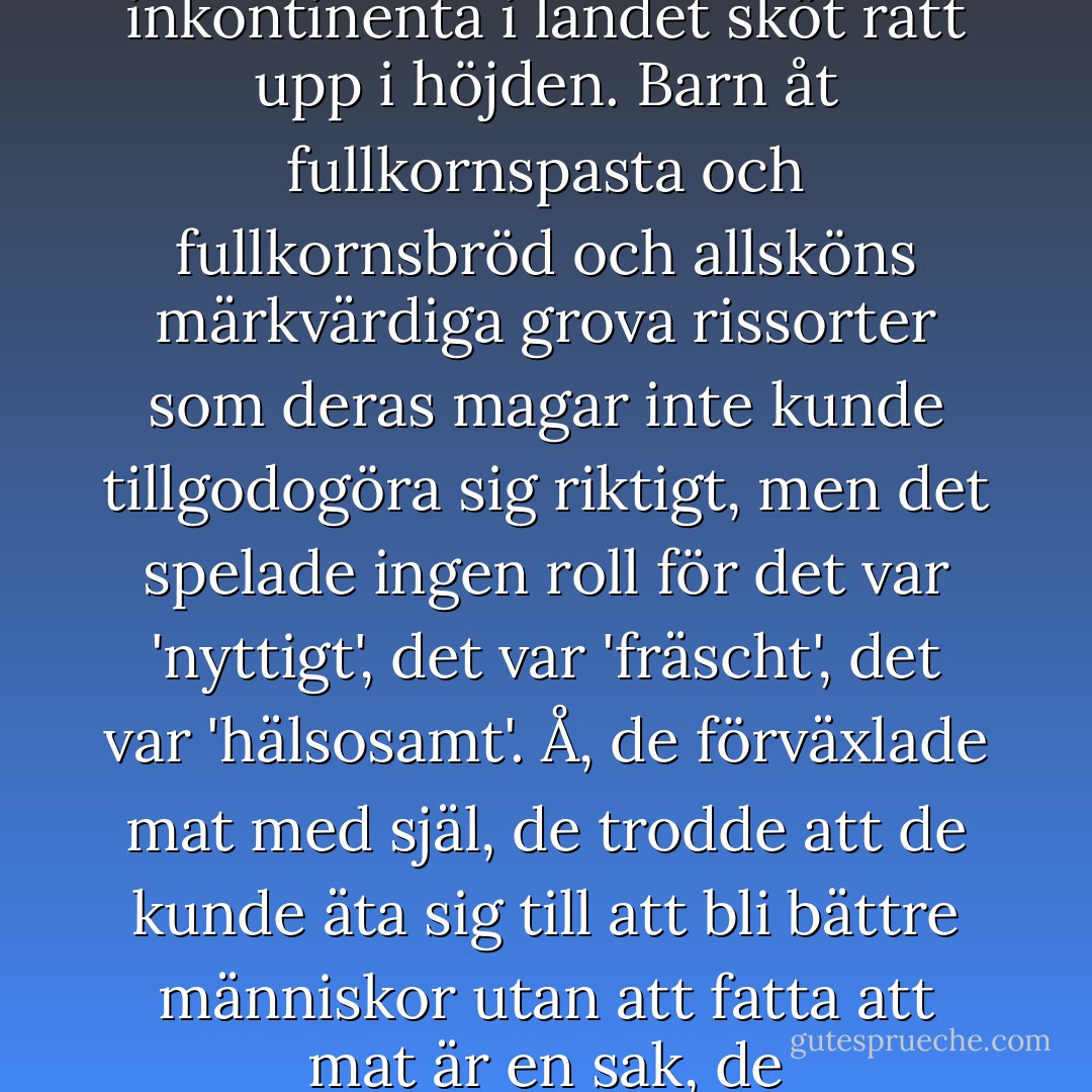Vilket korkat jävla idiotland det här var. Alla unga kvinnor drack vatten i sådana mängder att det sprutade ur öronen på dem, de trodde det var 'nyttigt' och 'fräscht', men det enda som hände var att antalet unga inkontinenta i landet sköt rätt upp i höjden. Barn åt fullkornspasta och fullkornsbröd och allsköns märkvärdiga grova rissorter som deras magar inte kunde tillgodogöra sig riktigt, men det spelade ingen roll för det var 'nyttigt', det var 'fräscht', det var 'hälsosamt'. Å, de förväxlade mat med själ, de trodde att de kunde äta sig till att bli bättre människor utan att fatta att mat är en sak, de föreställningar mat väcker något annat. Och sa man det, sa man något i den vägen var man antingen reaktionär eller bara norrman, det vill säga en människa som är tio år efter. - Karl Ove Knausgård