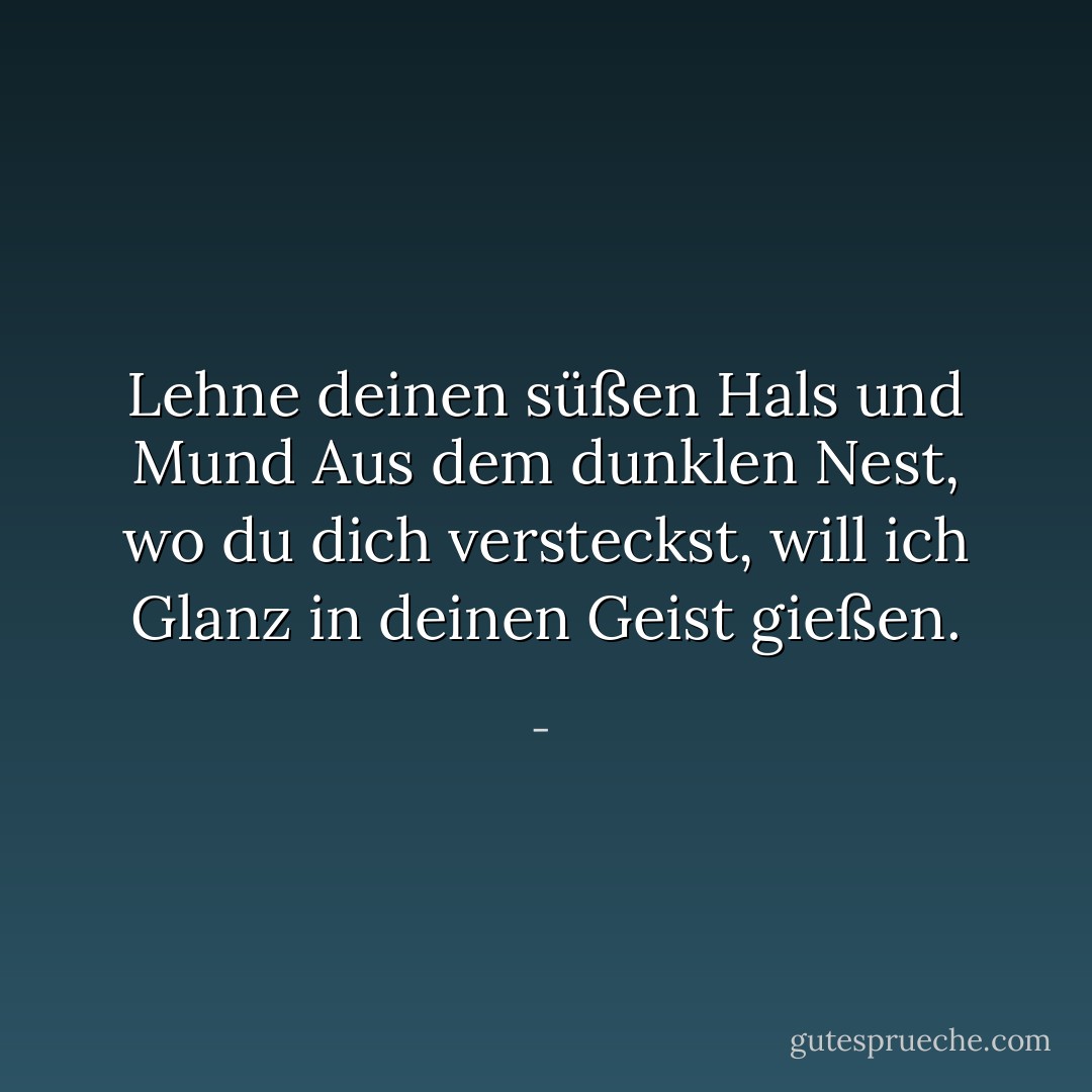 Lehne deinen süßen Hals und Mund<br />Aus dem dunklen Nest, wo du dich versteckst,<br />will ich Glanz in deinen Geist gießen. - <