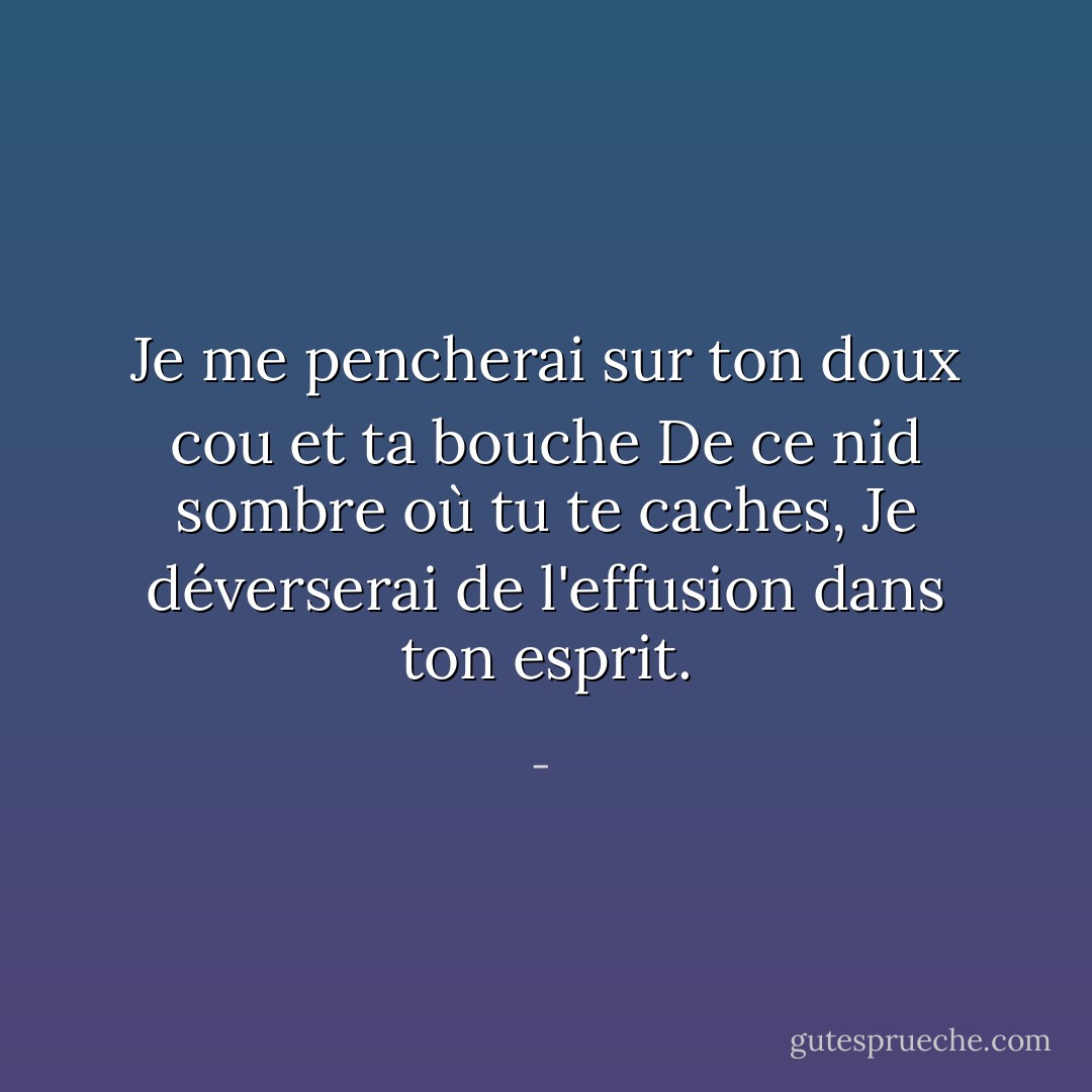 Je me pencherai sur ton doux cou et ta bouche<br />De ce nid sombre où tu te caches,<br />Je déverserai de l'effusion dans ton esprit. - 
