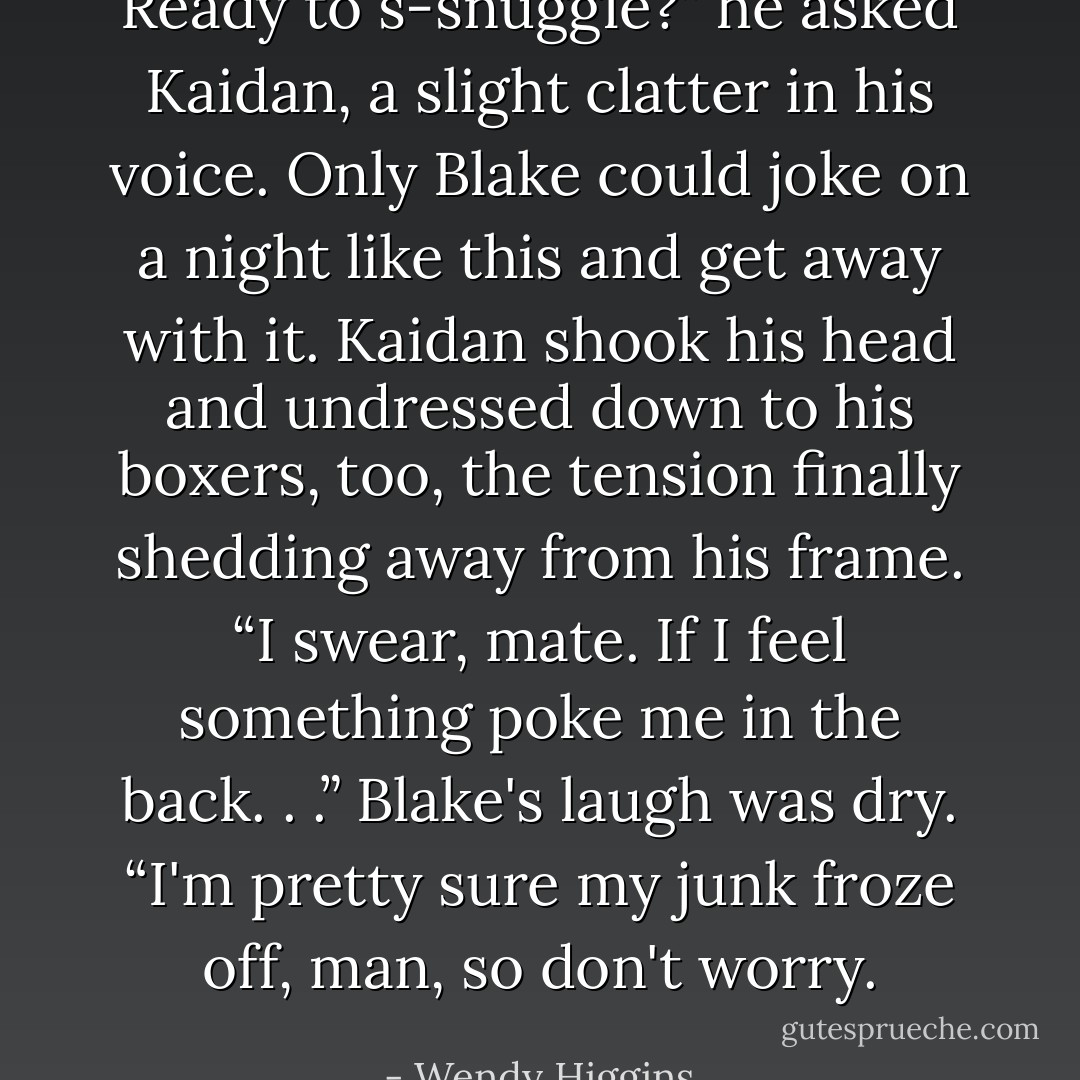 Ready to s-snuggle?” he asked Kaidan, a slight clatter in his voice. Only Blake could joke on a night like this and get away with it.<br />Kaidan shook his head and undressed down to his boxers, too, the tension finally shedding away from his frame. “I swear, mate. If I feel something poke me in the back. . .”<br />Blake's laugh was dry. “I'm pretty sure my junk froze off, man, so don't worry. - Wendy Higgins