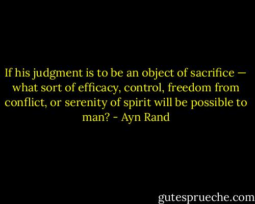 If his judgment is to be an object of sacrifice — what sort of efficacy, control, freedom from conflict, or serenity of spirit will be possible to man? - Ayn Rand