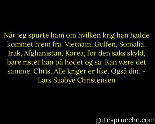 Når jeg spurte ham om hvilken krig han hadde kommet hjem fra, Vietnam, Gulfen, Somalia, Irak, Afghanistan, Korea, for den saks skyld, bare ristet han på hodet og sa: Kan være det samme, Chris. Alle kriger er like. Også din. - Lars Saabye Christensen