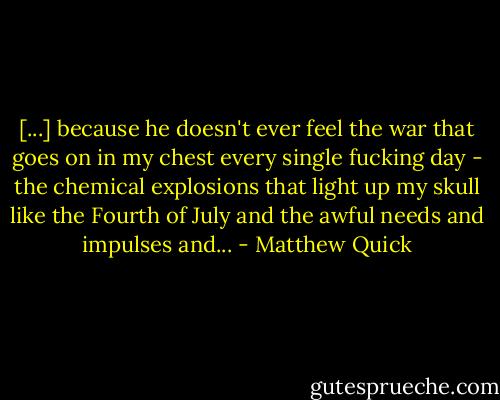 [...] because he doesn't ever feel the war that goes on in my chest every single fucking day - the chemical explosions that light up my skull like the Fourth of July and the awful needs and impulses and... - Matthew Quick