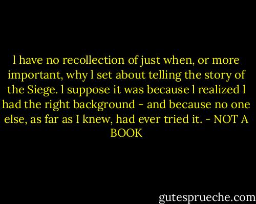 l have no recollection of just when, or more important, why l set about telling the story of the Siege. l suppose it was because l realized l had the right background - and because no one else, as far as I knew, had ever tried it. - NOT A BOOK