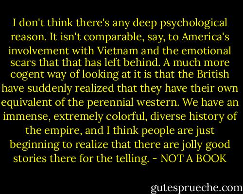 I don't think there's any deep psychological reason. It isn't comparable, say, to America's involvement with Vietnam and the emotional scars that that has left behind. A much more cogent way of looking at it is that the British have suddenly realized that they have their own equivalent of the perennial western. We have an immense, extremely colorful, diverse history of the empire, and I think people are just beginning to realize that there are jolly good stories there for the telling. - NOT A BOOK