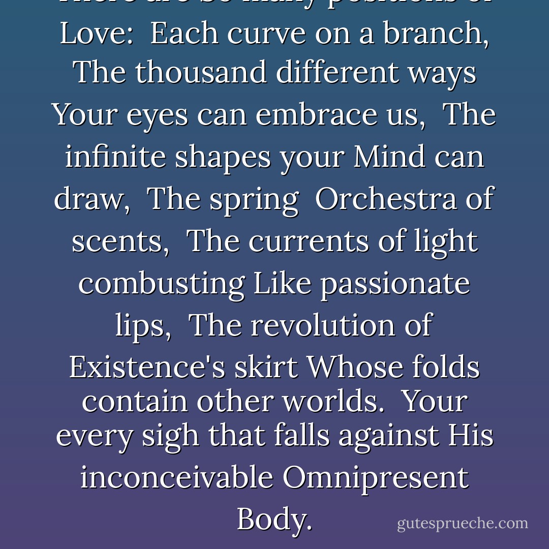 There are<br />So many positions of <br />Love:<br /><br />Each curve on a branch,<br /><br />The thousand different ways<br />Your eyes can embrace us,<br /><br />The infinite shapes your<br />Mind can draw,<br /><br />The spring <br />Orchestra of scents,<br /><br />The currents of light combusting<br />Like passionate lips,<br /><br />The revolution of Existence's skirt<br />Whose folds contain other worlds.<br /><br />Your every sigh that falls against<br />His inconceivable<br />Omnipresent<br />Body. - 