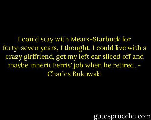 I could stay with Mears-Starbuck for forty-seven years, I thought. I could live with a crazy girlfriend, get my left ear sliced off and maybe inherit Ferris' job when he retired. - Charles Bukowski