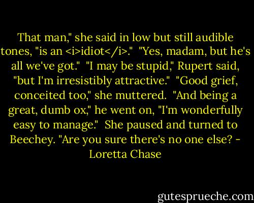 That man," she said in low but still audible tones, "is an <i>idiot</i>."<br /><br />"Yes, madam, but he's all we've got."<br /><br />"I may be stupid," Rupert said, "but I'm irresistibly attractive."<br /><br />"Good grief, conceited too," she muttered.<br /><br />"And being a great, dumb ox," he went on, "I'm wonderfully easy to manage."<br /><br />She paused and turned to Beechey. "Are you sure there's no one else? - Loretta Chase