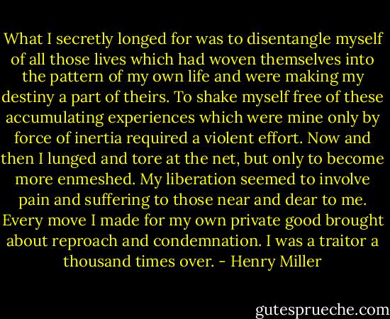 What I secretly longed for was to disentangle myself of all those lives which had woven themselves into the pattern of my own life and were making my destiny a part of theirs. To shake myself free of these accumulating experiences which were mine only by force of inertia required a violent effort. Now and then I lunged and tore at the net, but only to become more enmeshed. My liberation seemed to involve pain and suffering to those near and dear to me. Every move I made for my own private good brought about reproach and condemnation. I was a traitor a thousand times over. - Henry Miller