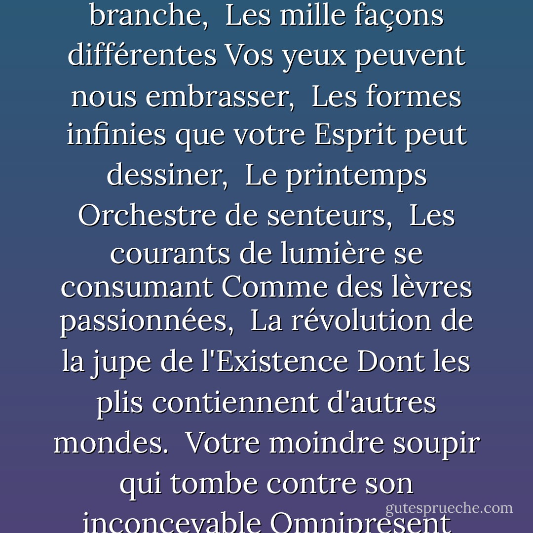 Il y a tant de positions d'amour :<br /><br />Chaque courbe sur une branche,<br /><br />Les mille façons différentes<br />Vos yeux peuvent nous embrasser,<br /><br />Les formes infinies que votre<br />Esprit peut dessiner,<br /><br />Le printemps<br />Orchestre de senteurs,<br /><br />Les courants de lumière se consumant<br />Comme des lèvres passionnées,<br /><br />La révolution de la jupe de l'Existence<br />Dont les plis contiennent d'autres mondes.<br /><br />Votre moindre soupir qui tombe contre<br />son inconcevable<br />Omnipresent<br />Corps. - 