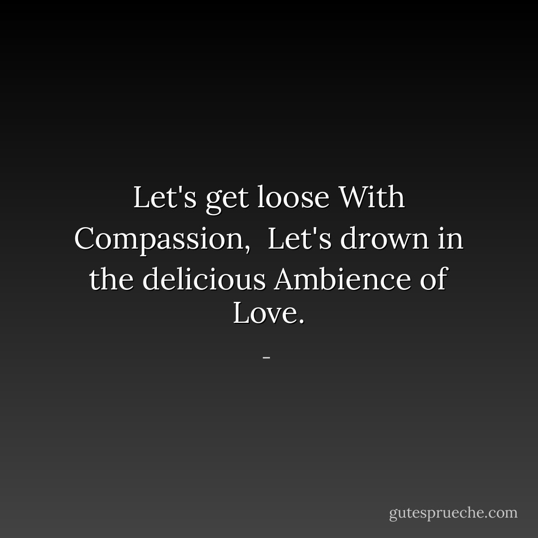 Let's get loose<br />With<br />Compassion,<br /><br />Let's drown in the delicious<br />Ambience of<br />Love. - 