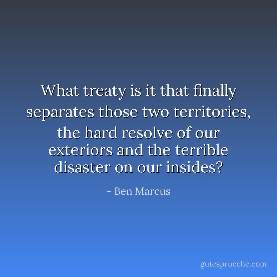 What treaty is it that finally separates those two territories, the hard resolve of our exteriors and the terrible disaster on our insides? - Ben Marcus
