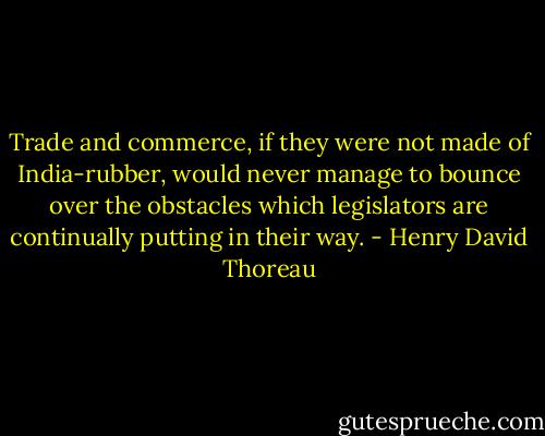 Trade and commerce, if they were not made of India-rubber, would never manage to bounce over the obstacles which legislators are continually putting in their way. - Henry David Thoreau
