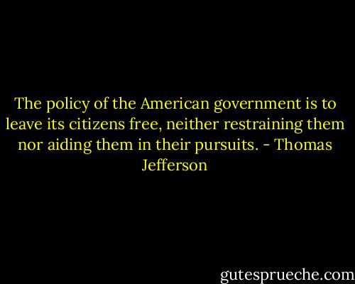 The policy of the American government is to leave its citizens free, neither restraining them nor aiding them in their pursuits. - Thomas Jefferson