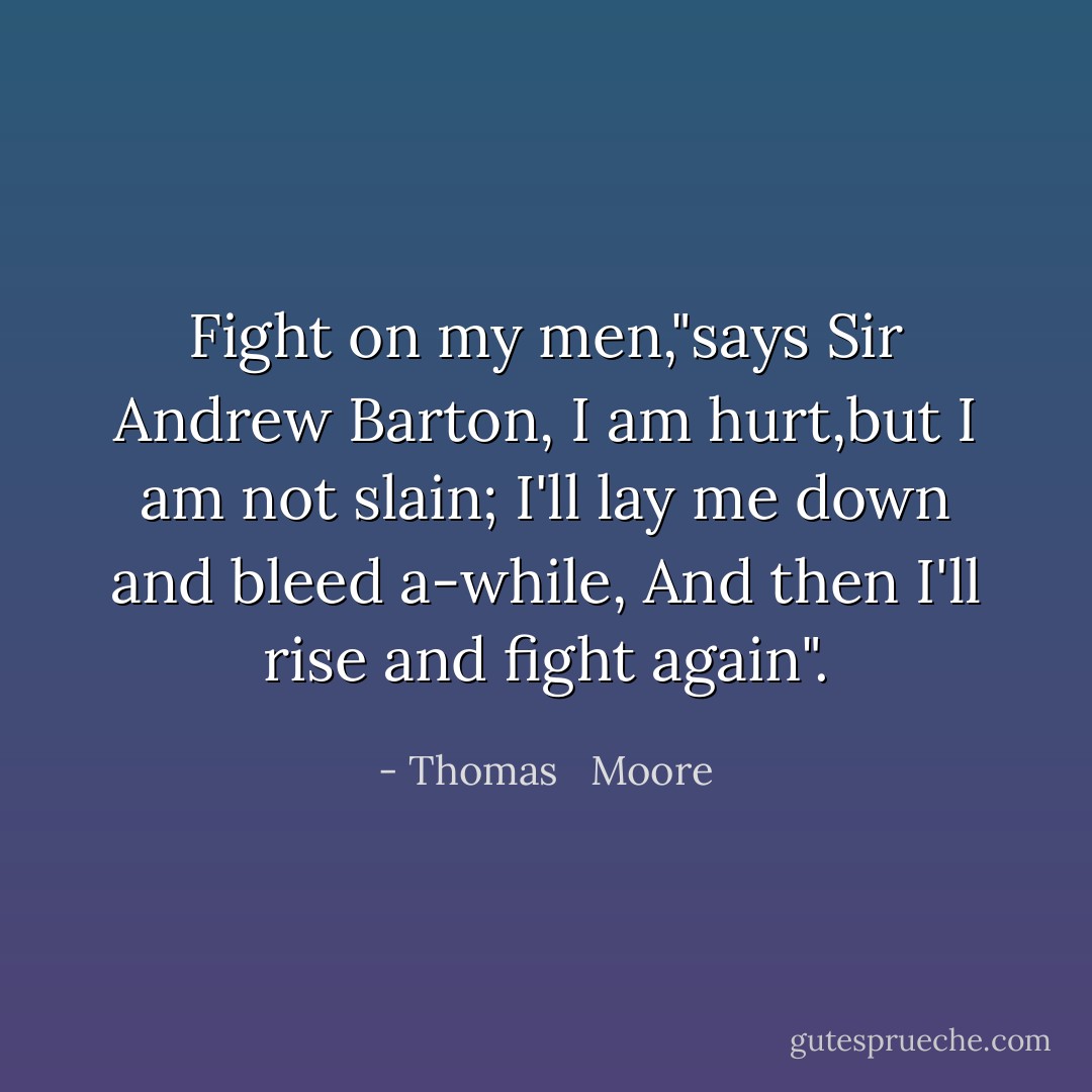 Fight on my men,"says Sir Andrew Barton,<br />I am hurt,but I am not slain;<br />I'll lay me down and bleed a-while,<br />And then I'll rise and fight again". - Thomas   Moore