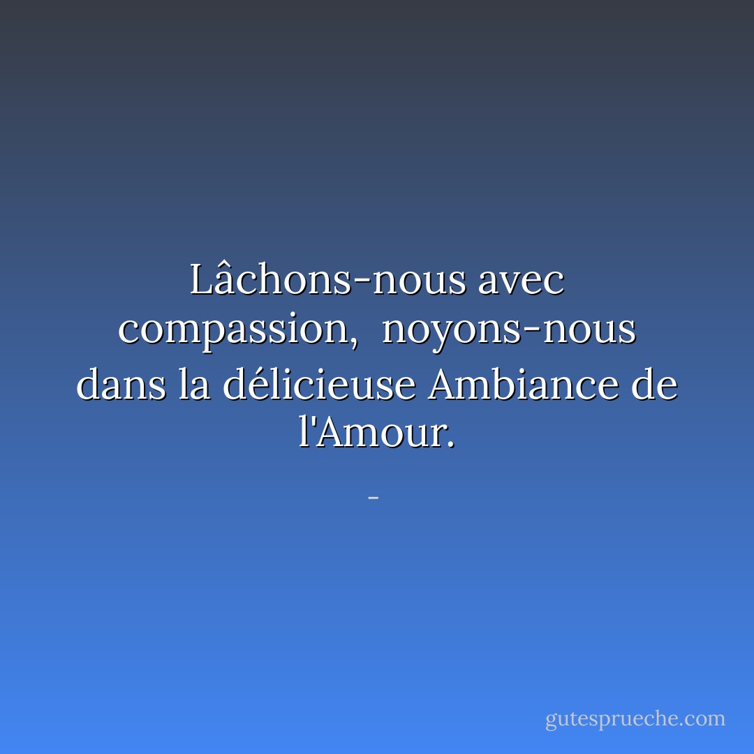 Lâchons-nous<br />avec<br />compassion,<br /><br />noyons-nous dans la délicieuse<br />Ambiance de<br />l'Amour. - 