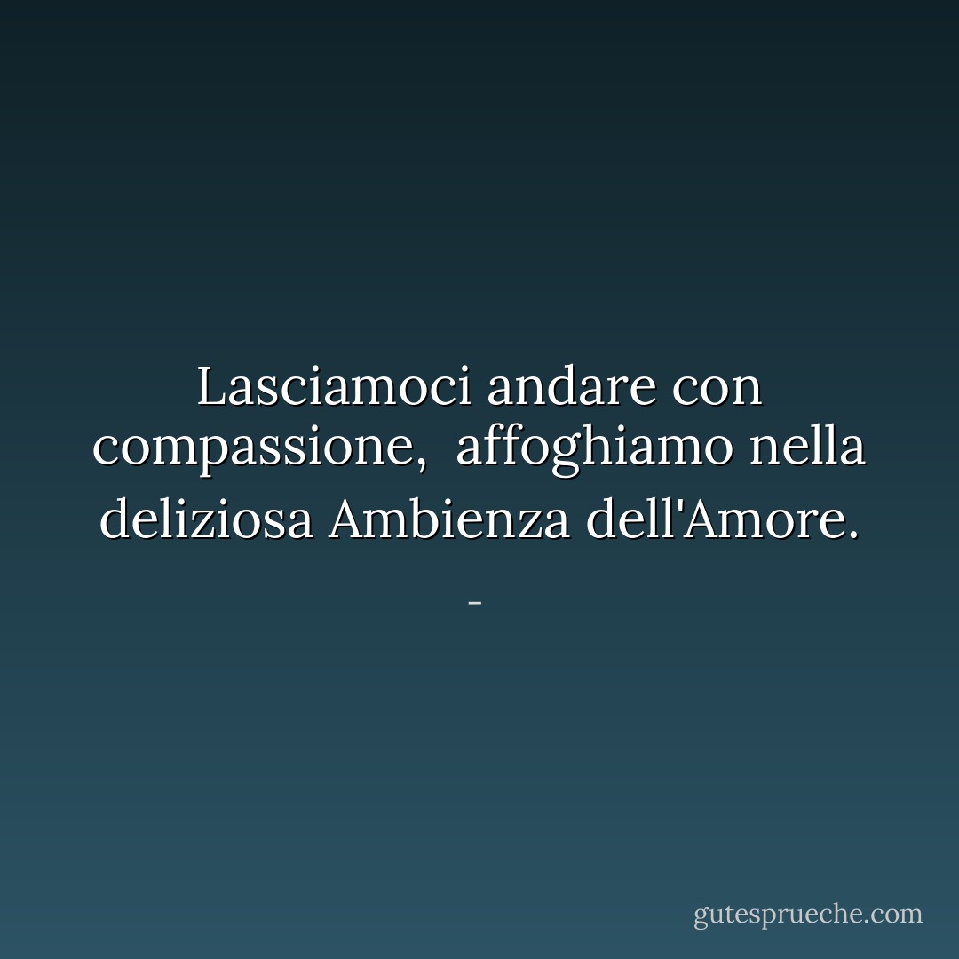 Lasciamoci andare<br />con<br />compassione,<br /><br />affoghiamo nella deliziosa<br />Ambienza dell'Amore. - 