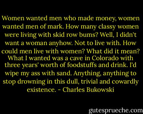 Women wanted men who made money, women wanted men of mark. How many classy women were living with skid row bums? Well, I didn't want a woman anyhow. Not to live with. How could men live with women? What did it mean? What I wanted was a cave in Colorado with three years' worth of foodstuffs and drink. I'd wipe my ass with sand. Anything, anything to stop drowning in this dull, trivial and cowardly existence. - Charles Bukowski
