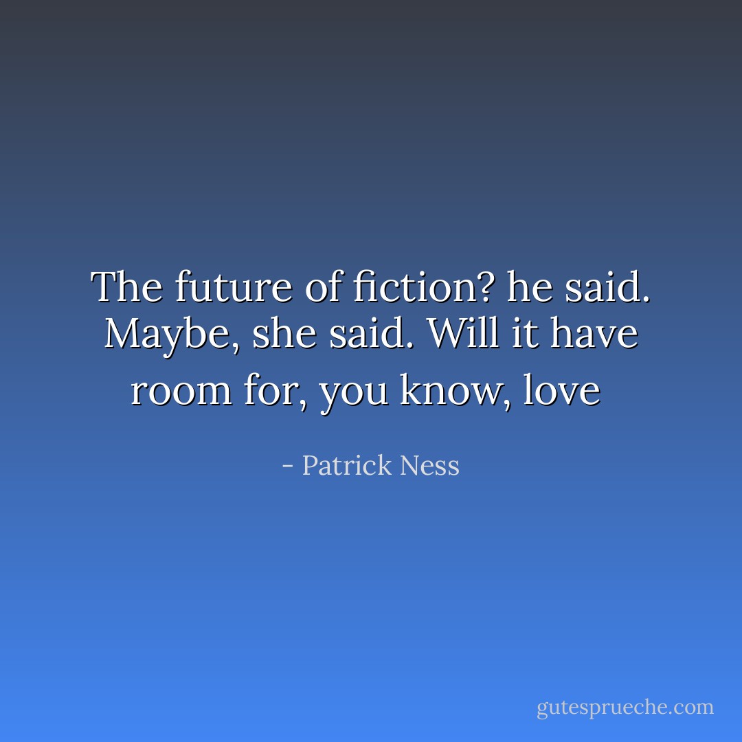The future of fiction? he said. Maybe, she said. Will it have room for, you know, love  - Patrick Ness